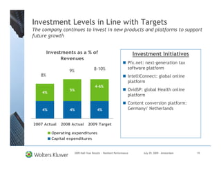 Investment Levels in Line with Targets
The company continues to invest in new products and platforms to support
future growth


        Investments as a % of                                           Investment Initiatives
              Revenues
                                                                    Pfx.net: next-generation tax
                                       8-10%                        software platform
                  9%
   8%                                                               IntelliConnect: global online
                                                                    platform
                                        4-6%
                  5%                                                OvidSP: global Health online
    4%
                                                                    platform
                                                                    Content conversion platform:
    4%            4%                      4%                        Germany/ Netherlands


2007 Actual   2008 Actual         2009 Target

          Operating expenditures
          Capital expenditures


                       2009 Half-Year Results - Resilient Performance       July 29, 2009 – Amsterdam   19
 