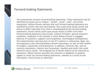 Forward-looking Statements


 This presentation contains forward-looking statements. These statements may be
 identified by words such as "expect", "should", "could", "shall", and similar
 expressions. Wolters Kluwer cautions that such forward-looking statements are
 qualified by certain risks and uncertainties, that could cause actual results and
 events to differ materially from what is contemplated by the forward-looking
 statements. Factors which could cause actual results to differ from these
 forward-looking statements may include, without limitation, general economic
 conditions, conditions in the markets in which Wolters Kluwer is engaged,
 behavior of customers, suppliers and competitors, technological developments,
 the implementation and execution of new ICT systems or outsourcing, legal, tax,
 and regulatory rules affecting Wolters Kluwer's businesses, as well as risks related
 to mergers, acquisitions and divestments. In addition, financial risks, such as
 currency movements, interest rate fluctuations, liquidity and credit risks could
 influence future results. The foregoing list of factors should not be construed as
 exhaustive. Wolters Kluwer disclaims any intention or obligation to publicly
 update or revise any forward-looking statements, whether as a result of new
 information, future events or otherwise.



                    2009 Half-Year Results - Resilient Performance   July 29, 2009 – Amsterdam   2
 