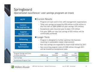 Springboard
Operational excellence/ cost savings program on track

         MGTP                        Current Results
                                       — Program on track and in-line with management expectations
       Content                         — Total cost savings increased by €20 million to €36 million in
    Re-engineering                       the first half of 2009 (2008 full-year savings: €16 million)
                                       — Exceptional costs incurred year-to-date: €19 million
        Supplier                       — Full-year 2009 run rate cost savings of €55 million will be
      Management                         comfortably achieved

                                     Longer Term
        Offshoring                     — Program is designed to further optimize the business
                                         resulting in sustainable margin improvement
        Business                       — Run rate savings are expected to reach €120 million by 2011
      Optimization                     — Non-recurring program costs of €180 million through 2011
                                         will be treated as exceptional costs

Program Savings and Costs                                              2009           2010              2011
€ million (pre tax)                         2008 Actual            Estimate       Estimate          Estimate       Total
Cost Savings                                            16                   55        100                120       120
Exceptional Program Cost                                45                   55          45                   35    180


                            2009 Half-Year Results - Resilient Performance        July 29, 2009 – Amsterdam         20
 