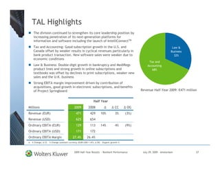 TAL Highlights
   The division continued to strengthen its core leadership position by
   increasing penetration of its next-generation platforms for
   information and software including the launch of IntelliConnectTM
   Tax and Accounting: Good subscription growth in the U.S. and                                                          Law &
   Canada offset by weaker results in cyclical revenues particularly in                                                 Business
   bank product transaction. New software sales were weaker due to                                                        32%
   economic conditions
                                                                                                     Tax and
   Law & Business: Double-digit growth in bankruptcy and MediRegs                                   Accounting
   product lines and strong growth in online subscriptions and                                         68%
   textbooks was offset by declines in print subscriptions, weaker new
   sales and the U.K. business
   Strong EBITA margin improvement driven by contribution of
   acquisitions, good growth in electronic subscriptions, and benefits
   of Project Springboard                                                                       Revenue Half-Year 2009: €471 million


                                                             Half Year
Millions                                  2009          2008                     CC       OG
Revenue (EUR)                               471           429       10%          3%      (3%)
Revenue (USD)                               625           654
Ordinary EBITA (EUR)                        129           113       14%          4%      (9%)
Ordinary EBITA (USD)                        171           172
Ordinary EBITA Margin                    27.4%        26.4%
 - % Change;   CC - % Change constant currency (EUR/USD 1.47);   OG – Organic growth %



                                          2009 Half-Year Results - Resilient Performance         July 29, 2009 – Amsterdam         27
 