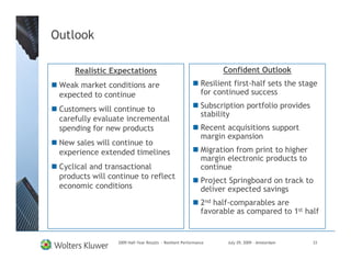 Outlook

     Realistic Expectations                                        Confident Outlook
 Weak market conditions are                                  Resilient first-half sets the stage
 expected to continue                                        for continued success

 Customers will continue to                                  Subscription portfolio provides
                                                             stability
 carefully evaluate incremental
 spending for new products                                   Recent acquisitions support
                                                             margin expansion
 New sales will continue to
 experience extended timelines                               Migration from print to higher
                                                             margin electronic products to
 Cyclical and transactional                                  continue
 products will continue to reflect
                                                             Project Springboard on track to
 economic conditions                                         deliver expected savings
                                                             2nd half-comparables are
                                                             favorable as compared to 1st half


                 2009 Half-Year Results - Resilient Performance      July 29, 2009 – Amsterdam   33
 