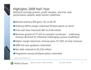 Highlights 2009 Half-Year
Resilient earnings growth, profit margins, and free cash
performance despite weak market conditions


  Diluted ordinary EPS grew 12% to €0.70
  Ordinary EBITA margin improved 70 basis points to 18.6%
  Free cash flow improved 38% to €146 million
  Revenue growth of 7% (2% at constant currencies1 – underlying
  revenue declined 3% reflected challenging cyclical conditions)
  Higher margin electronic revenue grew 7% (52% of total revenue)
  2009 full-year guidance reiterated
  Net debt reduced to €2,235 million
  Progressive annual dividend policy reiterated
1Constant   currencies (EUR/USD = 1.47)




                                          2009 Half-Year Results - Resilient Performance   July 29, 2009 – Amsterdam   4
 