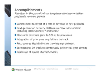 Accomplishments
Steadfast in the pursuit of our long-term strategy to deliver
profitable revenue growth

  Commitment to invest of 8-10% of revenue in new products
  Next-generation delivery platforms receive wide acclaim
  including IntelliConnectTM and OvidSP
  Electronic revenues grew to 52% of total revenue
  Integration of prior year acquisitions on track
  Restructured Health division showing improvement
  Springboard: On track to comfortably deliver full-year savings
  Expansion of Global Shared Services




                 2009 Half-Year Results - Resilient Performance   July 29, 2009 – Amsterdam   5
 