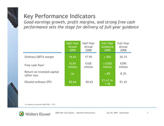 Key Performance Indicators
Good earnings growth, profit margins, and strong free cash
performance sets the stage for delivery of full-year guidance


                                                         Half-Year          Half-Year         Full-Year      Full-Year
                                                          Actual             Actual           Guidance        Actual
                                                           2009               2008              2009           2008

Ordinary EBITA margin                                       18.6%              17.9%           ± 20%           20.1%

                                                            €134               €105            ± €350          €395
Free cash flow1
                                                           million            million          million        million
Return on invested capital
                                                               na                               ≥ 8%            8.3%
(after tax)
                                                                                              €1.41 to
Diluted ordinary EPS1                                       €0.64               €0.63                          €1.43
                                                                                                1.46




1at   constant currencies (EUR/USD = 1.47)




                                             2009 Half-Year Results - Resilient Performance      July 29, 2009 – Amsterdam   7
 