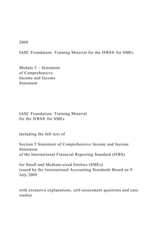 2009
IASC Foundation: Training Material for the IFRS® for SMEs
Module 5 – Statement
of Comprehensive
Income and Income
Statement
IASC Foundation: Training Material
for the IFRS® for SMEs
including the full text of
Section 5 Statement of Comprehensive Income and Income
Statement
of the International Financial Reporting Standard (IFRS)
for Small and Medium-sized Entities (SMEs)
issued by the International Accounting Standards Board on 9
July 2009
with extensive explanations, self-assessment questions and case
studies
 