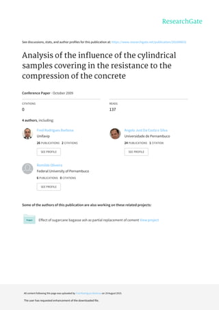 See	discussions,	stats,	and	author	profiles	for	this	publication	at:	https://www.researchgate.net/publication/281098631
Analysis	of	the	influence	of	the	cylindrical
samples	covering	in	the	resistance	to	the
compression	of	the	concrete
Conference	Paper	·	October	2009
CITATIONS
0
READS
137
4	authors,	including:
Some	of	the	authors	of	this	publication	are	also	working	on	these	related	projects:
Effect	of	sugarcane	bagasse	ash	as	partial	replacement	of	cement	View	project
Fred	Rodrigues	Barbosa
Unifavip
26	PUBLICATIONS			2	CITATIONS			
SEE	PROFILE
Angelo	Just	Da	Costa	e	Silva
Universidade	de	Pernambuco
24	PUBLICATIONS			1	CITATION			
SEE	PROFILE
Romilde	Oliveira
Federal	University	of	Pernambuco
6	PUBLICATIONS			0	CITATIONS			
SEE	PROFILE
All	content	following	this	page	was	uploaded	by	Fred	Rodrigues	Barbosa	on	19	August	2015.
The	user	has	requested	enhancement	of	the	downloaded	file.
 
