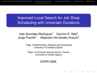 The Fuzzy Job Shop Scheduling Problem      Improved Local Search   Experimental Results   Conclusions   References




                   Improved Local Search for Job Shop
                   Scheduling with Uncertain Durations

                    Inés González-Rodríguez1 Camino R. Vela2
                   Jorge Puente2 Alejandro Hernández-Arauzo2

                             1 Dept.    of Mathematics, Statistics and Computing,
                                          University of Cantabria (Spain)
                               2 Dept.   of Computer Science and A.I. Centre,
                                          University of Oviedo (Spain)


                                                 ICAPS 2009.
 