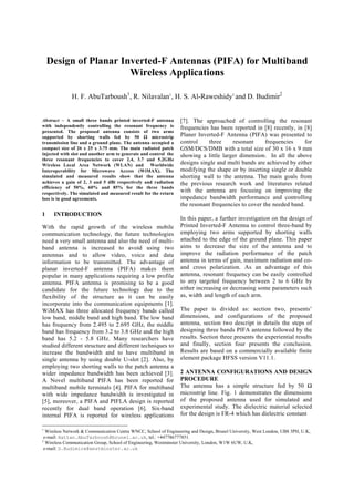 Design of Planar Inverted-F Antennas (PIFA) for Multiband
Wireless Applications
H. F. AbuTarboush1
, R. Nilavalan1
, H. S. Al-Raweshidy1
and D. Budimir2
1
Wireless Network & Communication Centre WNCC, School of Engineering and Design, Brunel University, West London, UB8 3PH, U.K,
e-mail: Hattan.AbuTarboush@brunel.ac.uk, tel.: +447786777851.
2
Wireless Communication Group, School of Engineering, Westminster University, London, W1W 6UW, U.K,
e-mail: D.Budimire@westminster.ac.uk
Abstract  A small three bands printed inverted-F antenna
with independently controlling the resonant frequency is
presented. The proposed antenna consists of two arms
supported by shorting walls fed by 50 Ω microstrip
transmission line and a ground plane. The antenna occupied a
compact size of 26 x 25 x 3.75 mm. The main radiated patch
injected with slot and another arm to generate and control the
three resonant frequencies to cover 2.4, 3.7 and 5.2GHz
Wireless Local Area Network (WLAN) and Worldwide
Interoperability for Microwave Access (WiMAX). The
simulated and measured results show that the antenna
achieves a gain of 2, 3 and 5 dBi respectively and radiation
efficiency of 50%, 60% and 85% for the three bands
respectively. The simulated and measured result for the return
loss is in good agreements.
1 INTRODUCTION
With the rapid growth of the wireless mobile
communication technology, the future technologies
need a very small antenna and also the need of multi-
band antenna is increased to avoid using two
antennas and to allow video, voice and data
information to be transmitted. The advantage of
planar inverted-F antenna (PIFA) makes them
popular in many applications requiring a low profile
antenna. PIFA antenna is promising to be a good
candidate for the future technology due to the
flexibility of the structure as it can be easily
incorporate into the communication equipments [1].
WiMAX has three allocated frequency bands called
low band, middle band and high band. The low band
has frequency from 2.495 to 2.695 GHz, the middle
band has frequency from 3.2 to 3.8 GHz and the high
band has 5.2 - 5.8 GHz. Many researchers have
studied different structure and different techniques to
increase the bandwidth and to have multiband in
single antenna by using double U-slot [2]. Also, by
employing two shorting walls to the patch antenna a
wider impedance bandwidth has been achieved [3].
A Novel multiband PIFA has been reported for
multiband mobile terminals [4]. PIFA for multiband
with wide impedance bandwidth is investigated in
[5], moreover, a PIFA and PIFLA design is reported
recently for dual band operation [6]. Six-band
internal PIFA is reported for wireless applications
[7]. The approached of controlling the resonant
frequencies has been reported in [8] recently, in [8]
Planer Inverted-F Antenna (PIFA) was presented to
control three resonant frequencies for
GSM/DCS/DMB with a total size of 30 x 16 x 9 mm
showing a little larger dimension. In all the above
designs single and multi bands are achieved by either
modifying the shape or by inserting single or double
shorting wall to the antenna. The main goals from
the previous research work and literatures related
with the antenna are focusing on improving the
impedance bandwidth performance and controlling
the resonant frequencies to cover the needed band.
In this paper, a further investigation on the design of
Printed Inverted-F Antenna to control three-band by
employing two arms supported by shorting walls
attached to the edge of the ground plane. This paper
aims to decrease the size of the antenna and to
improve the radiation performance of the patch
antenna in terms of gain, maximum radiation and co-
and cross polarization. As an advantage of this
antenna, resonant frequency can be easily controlled
to any targeted frequency between 2 to 6 GHz by
either increasing or decreasing some parameters such
as, width and length of each arm.
The paper is divided as: section two, presents’
dimensions, and configurations of the proposed
antenna, section two descript in details the steps of
designing three bands PIFA antenna followed by the
results. Section three presents the experiential results
and finally, section four presents the conclusion.
Results are based on a commercially available finite
element package HFSS version V11.1.
2 ANTENNA CONFIGURATIONS AND DESIGN
PROCEDURE
The antenna has a simple structure fed by 50 Ω
microstrip line. Fig. 1 demonstrates the dimensions
of the proposed antenna used for simulated and
experimental study. The dielectric material selected
for the design is FR-4 which has dielectric constant
 