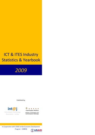 ICT & ITES Industry
Statistics & Yearbook

                  2009



                    Published by:




        int@j
   Information Technology
     Association - Jordan




In Cooperation with USAID Jordan Economic Development
                  Program – SABEQ
 