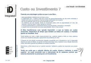 … uma Solução com iDentidade




                                                 Fazendo uma abordagem prática ao que é uma Obra…

                                                 - cada especialidade é definida como se fosse a única
                                                 - a colaboração com o Cliente, surge sob a forma de intervenções/opiniões que vão sendo solicitadas á
                                                   medida que a obra vai avançando, e que as dúvidas (indefinições) vão surgindo
                                                 - não há uma definição clara do que vai ser executado em obra
                                                 - os problemas que vão surgindo, devido ao cruzamento prático entre as especialidades em obra, são
                                                   resolvidos tendo por base a ‘melhor opinião do momento’
                                                 - o nível de profissionalismo e conheciimento técnico dos executantes, raramente é o necessário
                                                 - o respeito entre os executantes das várias especialidades, não é o mais correcto

                                                 A Obra transforma-se num ‘grande imprevisto’, o que se traduz em custos
                                                 acrescidos, desperdício de tempo (que também se traduz em custos), e incerteza
                                                 quanto ao resultado final.

                                                 Tendo também em conta o rápido desenvolvimento que podemos registar a todos os níveis, podemos
                                                 concluir que a tendência será para o agravamento dos problemas em obra.

                                                 O desenho de uma solução correctamente integrada, enquadrada com a Arquitectura e com a colaboração
                                                 objectiva por parte do Cliente, vai permitir minimizar todos estes riscos, resultando numa redução efectiva de
                                                 custos, associada á garantia da qualidade do resultado pretendido.
                         www.Id-integracao.com




                                                 Desta forma, a Obra deixa de ser um ‘grande imprevisto’, facilitando a gestão dos imprevistos que possam
                                                 surgir.

                                                 Tendo em conta que a redução efectiva de custos, directa e indirecta, é muito
                                                 superior ao custo envolvido com a intervenção da iD, podemos concluir que
                                                 estamos claramente na presença de um Investimento.
info@id-integracao.com




18-07-2009                                                                                  © iD – Integração 2009                                                10
 
