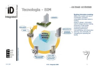 … uma Solução com iDentidade




                                                                               Building information modeling
                                                                               (BIM) is the creation and use of
                                                                               coordinated, consistent,
                                                                               computable information about a
                                                                               building
                                                                               project in design—information
                                                                               used for design decision-making,
                                                                               production of high-quality
                                                                               construction documents,
                                                                               predicting performance,
                                                                               cost-estimating, and construction
                                                                               planning, and, eventually, for
                                                                               managing and operating the
                                                                               facility.
                         www.Id-integracao.com




info@id-integracao.com




18-07-2009                                       © iD – Integração 2009                             11
 