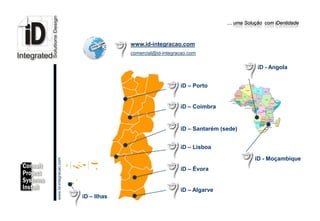 … uma Solução com iDentidade



                                                              www.id-integracao.com
                                                              comercial@id-integracao.com

                                                                                                             iD - Angola


                                                                                  iD – Porto


                                                                                  iD – Coimbra


                                                                                  iD – Santarém (sede)


                                                                                  iD – Lisboa

                                                                                                            iD - Moçambique
                         www.Id-integracao.com




                                                                                  iD – Évora


info@id-integracao.com
                                                                                  iD – Algarve
                                                 iD – Ilhas
 