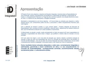 … uma Solução com iDentidade




                                                 O Projecto iD tem como objectivo o desenho de Soluções Integradas, incluindo todas as Especialidades de
                                                 uma construção, visando o enquadramento na Arquitectura, a optimização de Sistemas, a optimização de
                                                 Custos, e o enquadramento Financeiro no Target da obra, de forma a garantir uma redução efectiva de custos
                                                 em obra, e a melhoria do seu desempenho energético-ambiental.

                                                 Abordando a necessidade de uma forma objectiva, a iD reune todas as condições para desenhar a melhor
                                                 solução técnica, com conhecimento prático de obra, e procurando o melhor enquadramento financeiro para
                                                 cada negócio.

                                                 Com a definição da solução á partida, e o seu correcto registo – Projecto Integrado de Execução de
                                                 Especialidades, todo o processo de obra é simplificado, reduzindo assim desperdícios de material e tempo em
                                                 obra, que normalmente se traduzem em custos avultados e imprevisíveis.

                                                 A diferenciação na solução a propôr, reside principalmente no facto da equipa da iD reunir especialistas em
                                                 integração e especialistas das várias áreas a integrar, que partilham a mesma visão do mercado e da sua
                                                 evolução.

                                                 A iD vem assim dar origem a uma nova área de actuação que, devido á rápida e constante evolução do
                                                 mercado, é cada vez mais uma necessidade real, não só no mercado da Construção Nova, mas também no
                                                 mercado da Remodelação , uma vez que além da correcta Integração das áreas a implementar, há que avaliar
                                                 o enquadramento inerente á adaptação, minimizando assim o seu impacto ao nível do investimento.

                                                 Como resultado temos soluções adequadas a cada caso, correctamente integradas e
                         www.Id-integracao.com




                                                 optimizadas, garantindo o maior rendimento em obra, e o seu enquadramento no
                                                 conceito de sustentabilidade - ecologicamente correctas, economicamente viáveis,
                                                 socialmente justas e culturalmente aceites.


info@id-integracao.com




18-07-2009                                                                                © iD – Integração 2009                                               2
 
