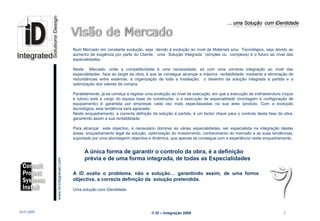 … uma Solução com iDentidade




                                                 Num Mercado em constante evolução, seja devido á evolução ao nível de Materiais e/ou Tecnológico, seja devido ao
                                                 aumento de exigência por parte do Cliente, uma Solução Integrada (simples ou complexa) é o futuro ao nível das
                                                 especialidades.

                                                 Neste Mercado, onde a competitividade é uma necessidade, só com uma correcta integração ao nível das
                                                 especialidades face ao target da obra, é que se consegue alcançar a máxima rentabilidade, mediante a eliminação de
                                                 redundâncias entre sistemas, a organização de toda a instalação, o desenho da solução integrada á partida e a
                                                 optimização dos valores de compra.

                                                 Paralelamente, já se começa a registar uma evolução ao nível da execução, em que a execução de insfraestrutura (roços
                                                 e tubos) está a cargo do equipa base do constructor, e a execução de especialidade (montagem e configuração de
                                                 equipamento) é garantida por empresas cada vez mais especilaizadas na sua area /produto. Com a evolução
                                                 tecnológica, esta tendência será agravada.
                                                 Neste enquadramento, a correcta defnição da solução á partida, é um factor chave para o controlo desta fase da obra,
                                                 garantindo assim a sua rentabilidade.
                                                  .
                                                 Para alcançar este objectivo, é necessário dominar as várias especialidades, ser especialista na integração destas
                                                 áreas, enquadramento legal da solução, optimização do investimento, conhecimento do mercado e as suas tendências,
                                                 suportado por uma abordagerm objectiva e dinâmica, que apenas se consegue com a experiência neste enquadramento.


                                                       A única forma de garantir o controlo da obra, é a definição
                                                       prévia e de uma forma integrada, de todas as Especialidades
                         www.Id-integracao.com




                                                 A iD avalia o problema, não a solução… garantindo assim, de uma forma
                                                 objectiva, a correcta definição da solução pretendida.

                                                 Uma solução com iDentidade.
info@id-integracao.com




18-07-2009                                                                                © iD – Integração 2009                                                3
 