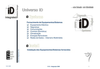 … uma Solução com iDentidade




                                                 Fornecimento de Equipamentos/Sistemas
                                                  Equipamento Eléctrico
                                                  Segurança
                                                  Comunicações
                                                  Controlo (Domótica)
                                                  Climatização
                                                  Energias Renováveis
                                                  Redes de Dados – Internet e Multimédia
                         www.Id-integracao.com




                                                 Instalação dos Equipamentos/Sistemas fornecidos




info@id-integracao.com




18-07-2009                                                              © iD – Integração 2009                           6
 