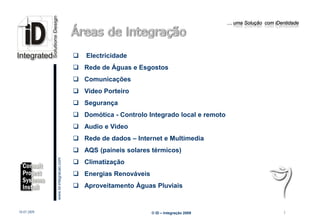 … uma Solução com iDentidade




                                                    Electricidade
                                                  Rede de Águas e Esgostos
                                                  Comunicações
                                                  Video Porteiro
                                                  Segurança
                                                  Domótica - Controlo Integrado local e remoto
                                                  Audio e Video
                                                  Rede de dados – Internet e Multimedia
                                                  AQS (paineis solares térmicos)
                         www.Id-integracao.com




                                                  Climatização
                                                  Energias Renováveis
                                                  Aproveitamento Àguas Pluviais
info@id-integracao.com




18-07-2009                                                               © iD – Integração 2009                         7
 