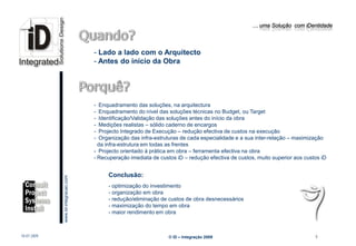 … uma Solução com iDentidade




                                                 - Lado a lado com o Arquitecto
                                                 - Antes do início da Obra




                                                 - Enquadramento das soluções, na arquitectura
                                                 - Enquadramento do nível das soluções técnicas no Budget, ou Target
                                                 - Identificação/Validação das soluções antes do início da obra
                                                 - Medições realistas – sólido caderno de encargos
                                                 - Projecto Integrado de Execução – redução efectiva de custos na execução
                                                 - Organização das infra-estruturas de cada especialidade e a sua inter-relação – maximização
                                                   da infra-estrutura em todas as frentes
                                                 - Projecto orientado á prática em obra – ferramenta efectiva na obra
                                                 - Recuperação imediata de custos iD – redução efectiva de custos, muito superior aos custos iD


                                                      Conclusão:
                         www.Id-integracao.com




                                                      - optimização do investimento
                                                      - organização em obra
                                                      - redução/eliminação de custos de obra desnecessários
                                                      - maximização do tempo em obra
info@id-integracao.com                                - maior rendimento em obra



18-07-2009                                                                     © iD – Integração 2009                                     9
 