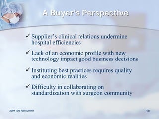 A Buyer’s Perspective

             Supplier’s clinical relations undermine
              hospital efficiencies
             Lack of an economic profile with new
              technology impact good business decisions
             Instituting best practices requires quality
              and economic realities
             Difficulty in collaborating on
              standardization with surgeon community

2009 IDN Fall Summit                                        10
 