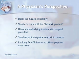 A Physician’s Perspective


                 Bears the burden of liability
                 Wants' to work with the “latest & greatest”
                 Historical underlying tension with hospital
                  providers
                 Standardization equates to restricted access
                 Looking for efficiencies to off-set payment
                  reductions


2009 IDN Fall Summit                                             11
 