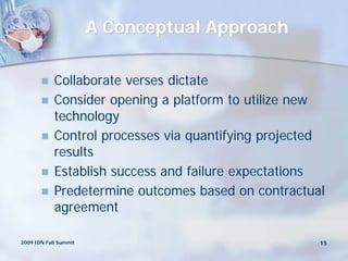 A Conceptual Approach

           Collaborate verses dictate
           Consider opening a platform to utilize new
            technology
           Control processes via quantifying projected
            results
           Establish success and failure expectations
           Predetermine outcomes based on contractual
            agreement

2009 IDN Fall Summit                                  15
 