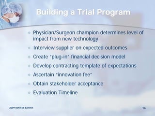 Building a Trial Program

                      Physician/Surgeon champion determines level of
                       impact from new technology
                      Interview supplier on expected outcomes
                      Create “plug-in” financial decision model
                      Develop contracting template of expectations
                      Ascertain “innovation fee”
                      Obtain stakeholder acceptance
                      Evaluation Timeline

2009 IDN Fall Summit                                                  16
 