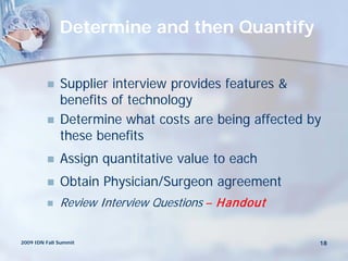 Determine and then Quantify


             Supplier interview provides features &
              benefits of technology
             Determine what costs are being affected by
              these benefits
             Assign quantitative value to each
             Obtain Physician/Surgeon agreement
             Review Interview Questions – Handout


2009 IDN Fall Summit                                   18
 