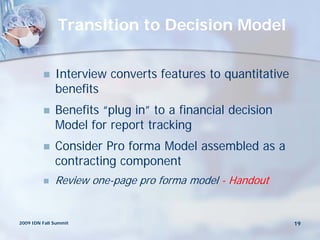 Transition to Decision Model

             Interview converts features to quantitative
              benefits
             Benefits “plug in” to a financial decision
              Model for report tracking
             Consider Pro forma Model assembled as a
              contracting component
             Review one-page pro forma model - Handout


2009 IDN Fall Summit                                        19
 