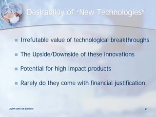 Desirability of “New Technologies”


        Irrefutable value of technological breakthroughs

        The Upside/Downside of these innovations

        Potential for high impact products

        Rarely do they come with financial justification



2009 IDN Fall Summit                                    2
 