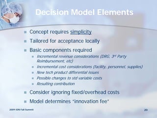 Decision Model Elements

               Concept requires simplicity
               Tailored for acceptance locally
               Basic components required
                      Incremental revenue considerations (DRG, 3rd Party
                       Reimbursement, etc)
                      Incremental cost considerations (facility, personnel, supplies)
                      New tech product differential issues
                      Possible changes to std variable costs
                      Resulting contribution

               Consider ignoring fixed/overhead costs
               Model determines “innovation fee”
2009 IDN Fall Summit                                                                     20
 