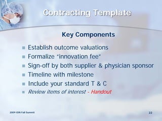 Contracting Template

                           Key Components

             Establish outcome valuations
             Formalize “innovation fee”
             Sign-off by both supplier & physician sponsor
             Timeline with milestone
             Include your standard T & C
             Review items of interest - Handout


2009 IDN Fall Summit                                     22
 