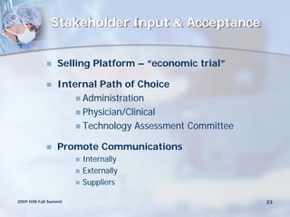 Stakeholder Input & Acceptance


                Selling Platform – “economic trial”

                Internal Path of Choice
                      Administration
                      Physician/Clinical
                      Technology Assessment Committee

                Promote Communications
                          Internally
                          Externally
                          Suppliers

2009 IDN Fall Summit                                     23
 
