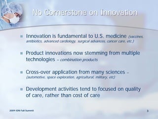 No Cornerstone on Innovation

            Innovation is fundamental to U.S. medicine                         (vaccines,
             antibiotics, advanced cardiology, surgical advances, cancer care, etc.)


            Product innovations now stemming from multiple
             technologies – combination products

            Cross-over application from many sciences                         –
             (automotive, space exploration, agricultural, military, etc)


            Development activities tend to focused on quality
             of care, rather than cost of care

2009 IDN Fall Summit                                                                         3
 