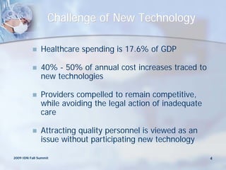 Challenge of New Technology

              Healthcare spending is 17.6% of GDP

              40% - 50% of annual cost increases traced to
               new technologies

              Providers compelled to remain competitive,
               while avoiding the legal action of inadequate
               care

              Attracting quality personnel is viewed as an
               issue without participating new technology

2009 IDN Fall Summit                                           4
 