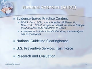 National Agencies (AHRQ)

              Evidence-based Practice Centers
                      BC/BS, Duke, ECRI, Johns Hopkins, McMaster U.,
                       MetaWorks, NEMC, Oregon U., RAND, Research Triangle
                       Institute/UNC, UCSF/Stanford, U. Texas
                      Assessments include scientific literature, meta-analyses
                       and cost analyses

              National Guideline Clearinghouse

              U.S. Preventive Services Task Force

              Research and Evaluation

2009 IDN Fall Summit                                                              5
 