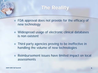 The Reality

              FDA approval does not provide for the efficacy of
               new technology

              Widespread usage of electronic clinical databases
               is non existent

              Third party agencies proving to be ineffective in
               handling the volume of new technologies

              Reimbursement issues have limited impact on local
               assessments

2009 IDN Fall Summit                                               6
 