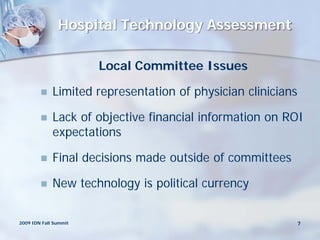 Hospital Technology Assessment

                       Local Committee Issues

            Limited representation of physician clinicians

            Lack of objective financial information on ROI
             expectations

            Final decisions made outside of committees

            New technology is political currency

2009 IDN Fall Summit                                      7
 