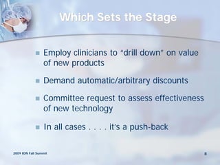 Which Sets the Stage


                Employ clinicians to “drill down” on value
                 of new products

                Demand automatic/arbitrary discounts

                Committee request to assess effectiveness
                 of new technology

                In all cases . . . . it’s a push-back

2009 IDN Fall Summit                                          8
 