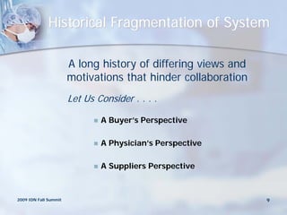 Historical Fragmentation of System

                       A long history of differing views and
                       motivations that hinder collaboration
                       Let Us Consider . . . .

                                A Buyer’s Perspective

                                A Physician’s Perspective

                                A Suppliers Perspective



2009 IDN Fall Summit                                           9
 