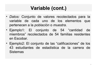 • Datos: Conjunto de valores recolectados para la
variable de cada uno de los elementos que
pertenecen a la población o muestra.
• Ejemplo1: El conjunto de 54 “cantidad de
miembros” recolectados de 54 familias residentes
en Escobar.
• Ejemplo2: El conjunto de las “calificaciones” de los
43 estudiantes de estadística de la carrera de
Sistemas
25
Variable (cont.)Variable (cont.)
 
