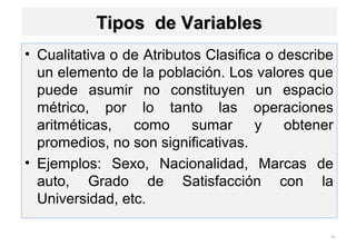• Cualitativa o de Atributos Clasifica o describe
un elemento de la población. Los valores que
puede asumir no constituyen un espacio
métrico, por lo tanto las operaciones
aritméticas, como sumar y obtener
promedios, no son significativas.
• Ejemplos: Sexo, Nacionalidad, Marcas de
auto, Grado de Satisfacción con la
Universidad, etc.
26
Tipos de VariablesTipos de Variables
 