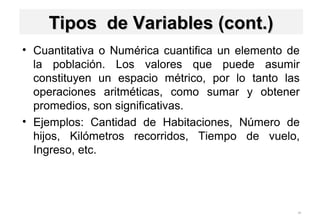 28
Tipos de Variables (cont.)Tipos de Variables (cont.)
• Cuantitativa o Numérica cuantifica un elemento de
la población. Los valores que puede asumir
constituyen un espacio métrico, por lo tanto las
operaciones aritméticas, como sumar y obtener
promedios, son significativas.
• Ejemplos: Cantidad de Habitaciones, Número de
hijos, Kilómetros recorridos, Tiempo de vuelo,
Ingreso, etc.
 