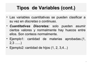 • Las variables cuantitativas se pueden clasificar a
su vez en discretas o continuas.
• Cuantitativas Discretas: solo pueden asumir
ciertos valores y normalmente hay huecos entre
ellos. Son conteos normalmente.
• Ejemplo1: cantidad de materias aprobadas.(1,
2,3 ......)
• Ejemplo2: cantidad de hijos (1, 2, 3,4...)
29
1-9
Tipos de Variables (cont.)Tipos de Variables (cont.)
 