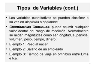 • Las variables cuantitativas se pueden clasificar a
su vez en discretas o continuas.
• Cuantitativas Continuas: puede asumir cualquier
valor dentro del rango de medición. Normalmente
se miden magnitudes como ser longitud, superficie,
volumen, peso, tiempo, dinero
• Ejemplo 1: Peso al nacer.
• Ejemplo 2: Salario de un empleado
• Ejemplo 3: Tiempo de viaje en ómnibus entre Lima
e Ica.
30
1-9
Tipos de Variables (cont.)Tipos de Variables (cont.)
 