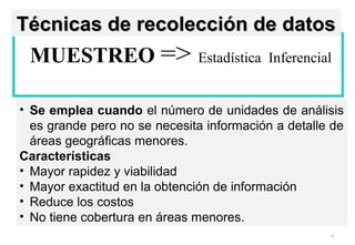 32
MUESTREO => Estadística Inferencial
• Se emplea cuando el número de unidades de análisis
es grande pero no se necesita información a detalle de
áreas geográficas menores.
Características
• Mayor rapidez y viabilidad
• Mayor exactitud en la obtención de información
• Reduce los costos
• No tiene cobertura en áreas menores.
Técnicas de recolección de datosTécnicas de recolección de datos
 