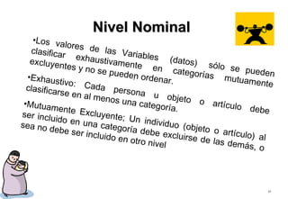 37
.
Nivel NominalNivel Nominal
•Los valores de las Variables (datos) sólo se pueden
clasificar exhaustivamente en categorías mutuamente
excluyentes y no se pueden ordenar.•Exhaustivo: Cada persona u objeto o artículo debe
clasificarse en al menos una categoría.
•Mutuamente Excluyente; Un individuo (objeto o artículo) al
ser incluido en una categoría debe excluirse de las demás, o
sea no debe ser incluido en otro nivel
 