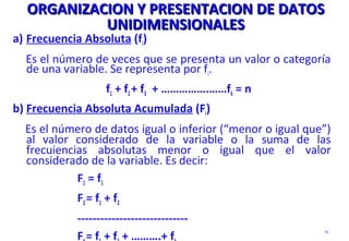 ORGANIZACION Y PRESENTACION DE DATOSORGANIZACION Y PRESENTACION DE DATOS
UNIDIMENSIONALESUNIDIMENSIONALES
a) Frecuencia Absoluta (fi)
Es el número de veces que se presenta un valor o categoría
de una variable. Se representa por fi.
f1 + f2+ f3 + …………….……fk = n
b) Frecuencia Absoluta Acumulada (Fi)
Es el número de datos igual o inferior (“menor o igual que”)
al valor considerado de la variable o la suma de las
frecuiencias absolutas menor o igual que el valor
considerado de la variable. Es decir:
F1 = f1
F2= f1 + f2
-----------------------------
F = f + f + ……….+ f
93
 
