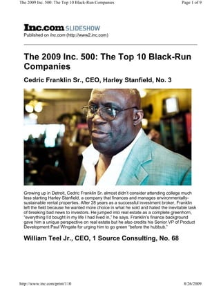 The 2009 Inc. 500: The Top 10 Black-Run Companies                                   Page 1 of 9




  Published on Inc.com (http://www2.inc.com)




  The 2009 Inc. 500: The Top 10 Black-Run
  Companies
  Cedric Franklin Sr., CEO, Harley Stanfield, No. 3




  Growing up in Detroit, Cedric Franklin Sr. almost didn’t consider attending college much
  less starting Harley Stanfield, a company that finances and manages environmentally-
  sustainable rental properties. After 28 years as a successful investment broker, Franklin
  left the field because he wanted more choice in what he sold and hated the inevitable task
  of breaking bad news to investors. He jumped into real estate as a complete greenhorn,
  “everything I’d bought in my life I had lived in,” he says. Franklin’s finance background
  gave him a unique perspective on real estate but he also credits his Senior VP of Product
  Development Paul Wingate for urging him to go green “before the hubbub.”

  William Teel Jr., CEO, 1 Source Consulting, No. 68




http://www.inc.com/print/110                                                         8/26/2009
 