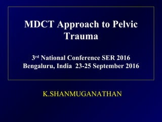 MDCT Approach to Pelvic
Trauma
3rd
National Conference SER 2016
Bengaluru, India 23-25 September 2016
K.SHANMUGANATHAN
 