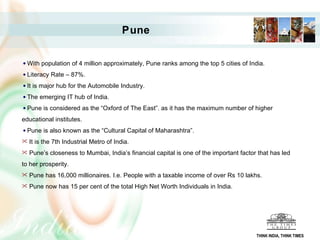 Pune With population of 4 million approximately, Pune ranks among the top 5 cities of India. Literacy Rate – 87%. It is major hub for the Automobile Industry. The emerging IT hub of India.  Pune is considered as the “Oxford of The East”. as it has the maximum number of higher educational institutes. Pune is also known as the “Cultural Capital of Maharashtra”.  It is the 7th Industrial Metro of India.  Pune’s closeness to Mumbai, India’s financial capital is one of the important factor that has led to her prosperity.   Pune has 16,000 millionaires. I.e. People with a taxable income of over Rs 10 lakhs. Pune now has 15 per cent of the total High Net Worth Individuals in India. THINK INDIA, THINK TIMES 