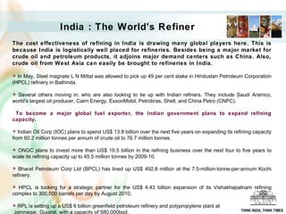 India : The World’s Refiner The cost effectiveness of refining in India is drawing many global players here. This is because India is logistically well placed for refineries. Besides being a major market for crude oil and petroleum products, it adjoins major demand centers such as China. Also, crude oil from West Asia can easily be brought to refineries in India. In May, Steel magnate L N Mittal was allowed to pick up 49 per cent stake in Hindustan Petroleum Corporation (HPCL) refinery in Bathinda.  Several others moving in, who are also looking to tie up with Indian refiners. They include Saudi Aramco, world's largest oil producer, Cairn Energy, ExxonMobil, Petrobras, Shell, and China Petro (CNPC).  To become a major global fuel exporter, the Indian government plans to expand refining capacity. Indian Oil Corp (IOC) plans to spend US$ 13.8 billion over the next five years on expanding its refining capacity from 60.2 million tonnes per annum of crude oil to 76.7 million tonnes. ONGC plans to invest more than US$ 16.5 billion in the refining business over the next four to five years to scale its refining capacity up to 45.5 million tonnes by 2009-10.  Bharat Petroleum Corp Ltd (BPCL) has lined up US$ 492.8 million at the 7.5-million-tonne-per-annum Kochi refinery.  HPCL is looking for a strategic partner for the US$ 4.43 billion expansion of its Vishakhapatnam refining complex to 300,000 barrels per day by August 2010.  RPL is setting up a US$ 6 billion greenfield petroleum refinery and polypropylene plant at  Jamnagar, Gujarat, with a capacity of 580,000bpd. THINK INDIA, THINK TIMES 
